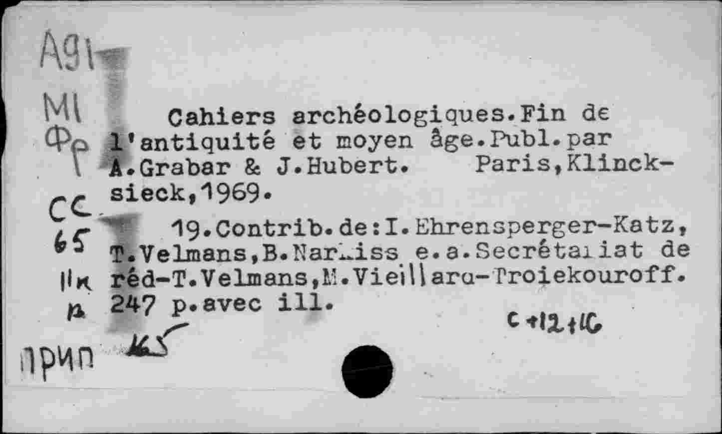 ﻿/Ш
Cahiers archéologiques.Fin de I
Paris,Klinck-
Ml Cahiers archéologiques.Fin de
Фр l’antiquité et moyen âge.Publ.par
A.Grabar & J.Hubert.	Paris,Klinck-
sieck,1969«
- ig.Contrib.de :I.Ehrensperger-Katz, T.Velmans,B.Nar_iss e.a.Secrétaiiat de
|Ik rêd-T.Velmans,l’.Vieillara-Troiekouroff.
A
Ірин
247 р»avec ill.
